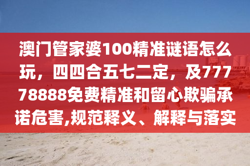 澳門(mén)管家婆100精準(zhǔn)謎語(yǔ)怎么玩，四四合五七二定，及77778888免費(fèi)精準(zhǔn)和留心欺騙承諾危害,規(guī)范釋義、解釋與落實(shí)