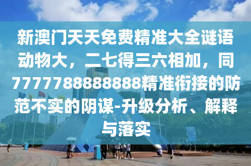 新澳門天天免費(fèi)精準(zhǔn)大全謎語(yǔ)動(dòng)物大，二七得三六相加，同7777788888888精準(zhǔn)銜接的防范不實(shí)的陰謀-升級(jí)分析、解釋與落實(shí)