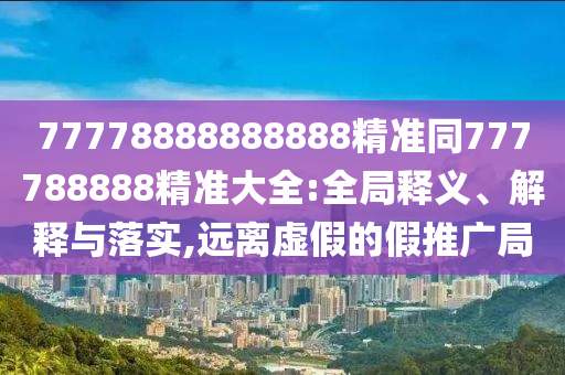 77778888888888精準(zhǔn)同777788888精準(zhǔn)大全:全局釋義、解釋與落實(shí),遠(yuǎn)離虛假的假推廣局