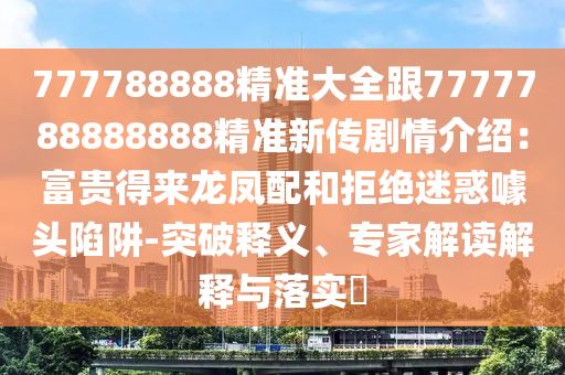 777788888精準(zhǔn)大全跟7777788888888精準(zhǔn)新傳劇情介紹：富貴得來龍鳳配和拒絕迷惑噱頭陷阱-突破釋義、專家解讀解釋與落實?