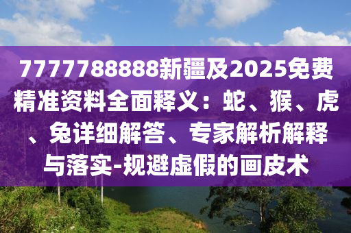 7777788888新疆及2025免費精準(zhǔn)資料全面釋義：蛇、猴、虎、兔詳細(xì)解答、專家解析解釋與落實-規(guī)避虛假的畫皮術(shù)