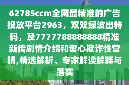 62785ccm全網(wǎng)最精準(zhǔn)的廣告投放平臺2963，雙雙綠波出特碼，及7777788888888精準(zhǔn)新傳劇情介紹和留心欺詐性營銷,精選解析、專家解讀解釋與落實(shí)