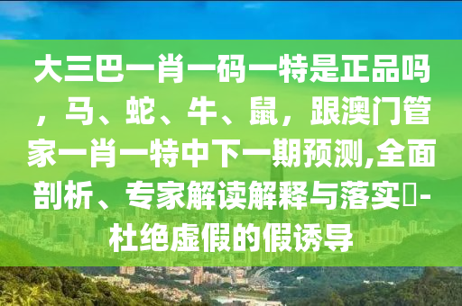 大三巴一肖一碼一特是正品嗎，馬、蛇、牛、鼠，跟澳門管家一肖一特中下一期預(yù)測(cè),全面剖析、專家解讀解釋與落實(shí)?-杜絕虛假的假誘導(dǎo)
