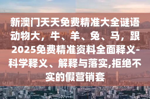 新澳門天天免費(fèi)精準(zhǔn)大全謎語(yǔ)動(dòng)物大，牛、羊、兔、馬，跟2025免費(fèi)精準(zhǔn)資料全面釋義-科學(xué)釋義、解釋與落實(shí),拒絕不實(shí)的假營(yíng)銷套