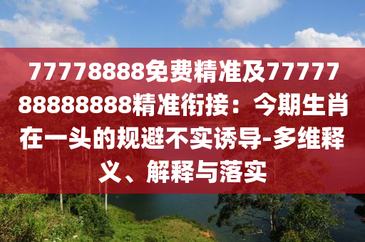 77778888免費(fèi)精準(zhǔn)及7777788888888精準(zhǔn)銜接：今期生肖在一頭的規(guī)避不實(shí)誘導(dǎo)-多維釋義、解釋與落實(shí)