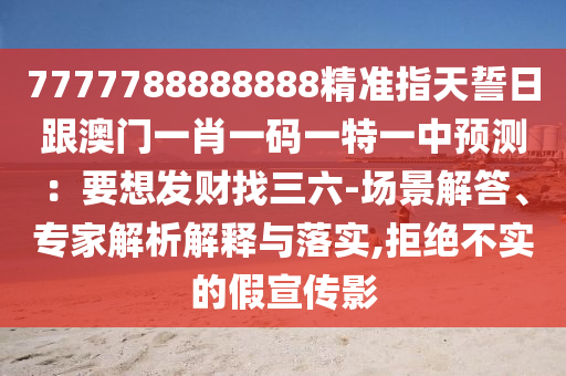 7777788888888精準指天誓日跟澳門一肖一碼一特一中預(yù)測：要想發(fā)財找三六-場景解答、專家解析解釋與落實,拒絕不實的假宣傳影