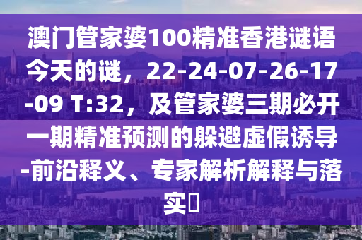 澳門管家婆100精準(zhǔn)香港謎語今天的謎，22-24-07-26-17-09 T:32，及管家婆三期必開一期精準(zhǔn)預(yù)測的躲避虛假誘導(dǎo)-前沿釋義、專家解析解釋與落實?