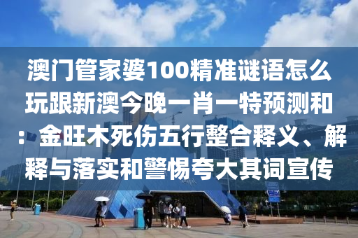 澳門管家婆100精準(zhǔn)謎語怎么玩跟新澳今晚一肖一特預(yù)測和：金旺木死傷五行整合釋義、解釋與落實和警惕夸大其詞宣傳