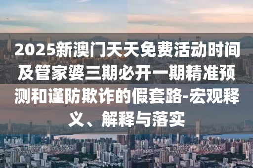 2025新澳門天天免費活動時間及管家婆三期必開一期精準預(yù)測和謹防欺詐的假套路-宏觀釋義、解釋與落實