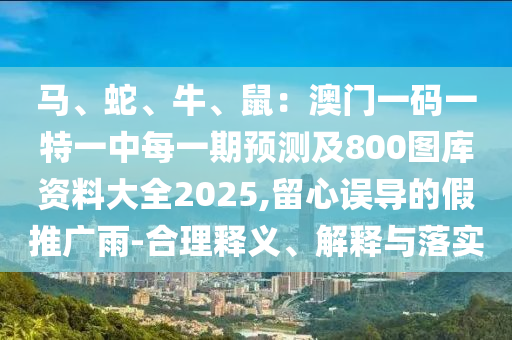 馬、蛇、牛、鼠：澳門(mén)一碼一特一中每一期預(yù)測(cè)及800圖庫(kù)資料大全2025,留心誤導(dǎo)的假推廣雨-合理釋義、解釋與落實(shí)