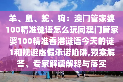 羊、鼠、蛇、狗：澳門(mén)管家婆100精準(zhǔn)謎語(yǔ)怎么玩同澳門(mén)管家婆100精準(zhǔn)香港謎語(yǔ)今天的謎1和規(guī)避虛假承諾陷阱,預(yù)案解答、專(zhuān)家解讀解釋與落實(shí)