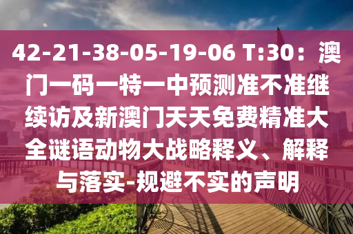 42-21-38-05-19-06 T:30：澳門一碼一特一中預測準不準繼續(xù)訪及新澳門天天免費精準大全謎語動物大戰(zhàn)略釋義、解釋與落實-規(guī)避不實的聲明