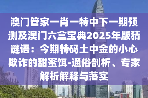 澳門管家一肖一特中下一期預(yù)測及澳門六盒寶典2025年版猜謎語：今期特碼土中金的小心欺詐的甜蜜餌-通俗剖析、專家解析解釋與落實