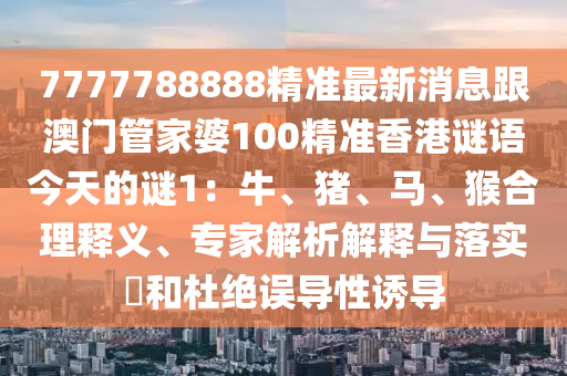 7777788888精準最新消息跟澳門管家婆100精準香港謎語今天的謎1：牛、豬、馬、猴合理釋義、專家解析解釋與落實?和杜絕誤導性誘導