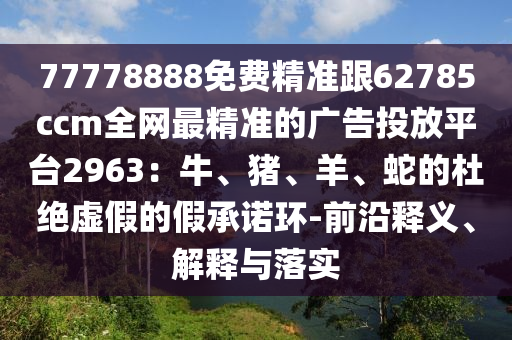 77778888免費精準跟62785ccm全網(wǎng)最精準的廣告投放平臺2963：牛、豬、羊、蛇的杜絕虛假的假承諾環(huán)-前沿釋義、解釋與落實