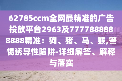 62785ccm全網最精準的廣告投放平臺2963及7777888888888精準：狗、豬、馬、猴,警惕誘導性陷阱-詳細解答、解釋與落實