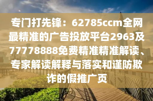 專門(mén)打先鋒：62785ccm全網(wǎng)最精準(zhǔn)的廣告投放平臺(tái)2963及77778888免費(fèi)精準(zhǔn)精準(zhǔn)解讀、專家解讀解釋與落實(shí)和謹(jǐn)防欺詐的假推廣頁(yè)