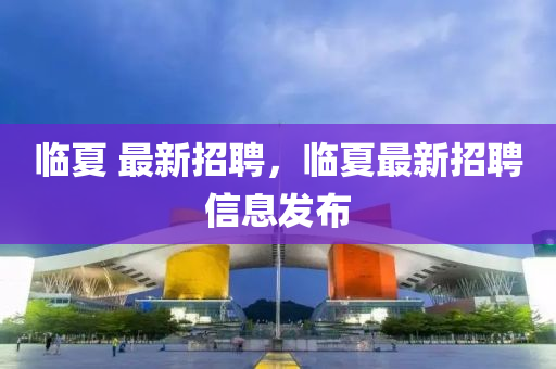臨夏 最新招聘，臨夏最新招聘信息發(fā)布