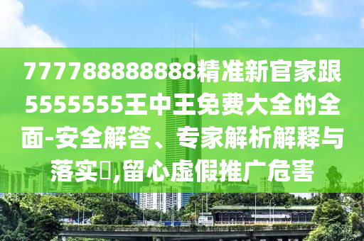 777788888888精準(zhǔn)新官家跟5555555王中王免費大全的全面-安全解答、專家解析解釋與落實?,留心虛假推廣危害