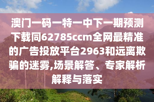 澳門一碼一特一中下一期預測下載同62785ccm全網最精準的廣告投放平臺2963和遠離欺騙的迷霧,場景解答、專家解析解釋與落實