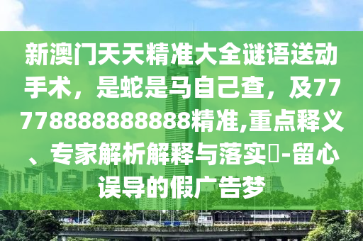 新澳門天天精準(zhǔn)大全謎語送動手術(shù)，是蛇是馬自己查，及77778888888888精準(zhǔn),重點釋義、專家解析解釋與落實?-留心誤導(dǎo)的假廣告夢