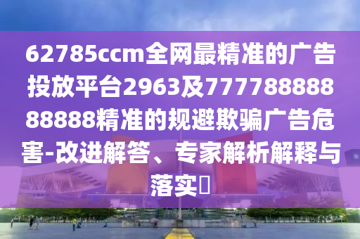 62785ccm全網最精準的廣告投放平臺2963及77778888888888精準的規(guī)避欺騙廣告危害-改進解答、專家解析解釋與落實?
