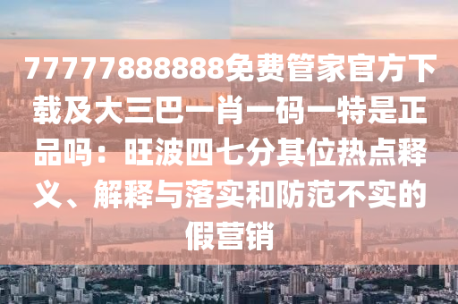 77777888888免費(fèi)管家官方下載及大三巴一肖一碼一特是正品嗎：旺波四七分其位熱點(diǎn)釋義、解釋與落實(shí)和防范不實(shí)的假營銷