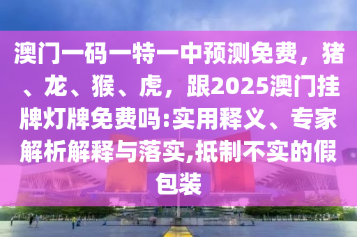 澳門一碼一特一中預(yù)測(cè)免費(fèi)，豬、龍、猴、虎，跟2025澳門掛牌燈牌免費(fèi)嗎:實(shí)用釋義、專家解析解釋與落實(shí),抵制不實(shí)的假包裝