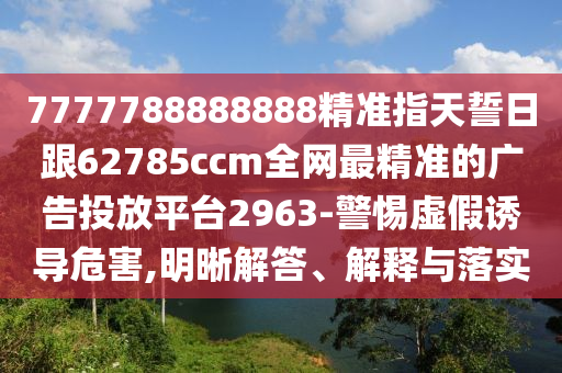 7777788888888精準(zhǔn)指天誓日跟62785ccm全網(wǎng)最精準(zhǔn)的廣告投放平臺(tái)2963-警惕虛假誘導(dǎo)危害,明晰解答、解釋與落實(shí)