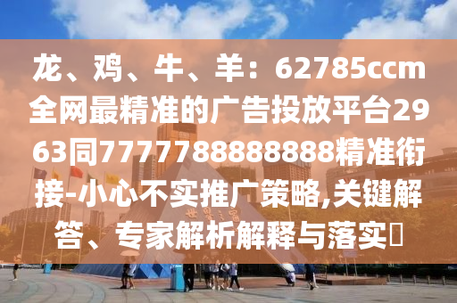 龍、雞、牛、羊：62785ccm全網(wǎng)最精準(zhǔn)的廣告投放平臺2963同7777788888888精準(zhǔn)銜接-小心不實推廣策略,關(guān)鍵解答、專家解析解釋與落實?