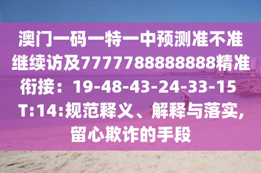澳門一碼一特一中預(yù)測準不準繼續(xù)訪及7777788888888精準銜接：19-48-43-24-33-15 T:14:規(guī)范釋義、解釋與落實,留心欺詐的手段