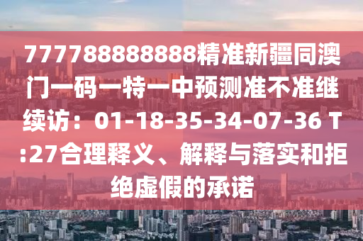 777788888888精準(zhǔn)新疆同澳門一碼一特一中預(yù)測(cè)準(zhǔn)不準(zhǔn)繼續(xù)訪：01-18-35-34-07-36 T:27合理釋義、解釋與落實(shí)和拒絕虛假的承諾