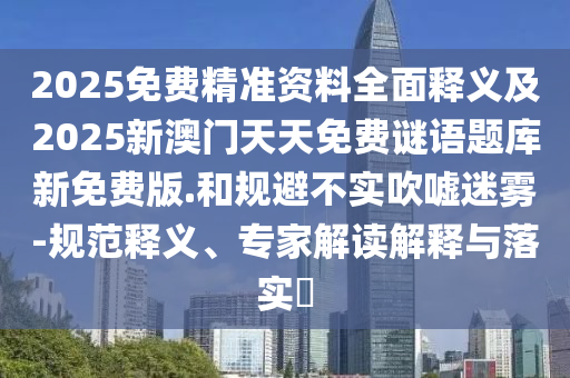 2025免費精準(zhǔn)資料全面釋義及2025新澳門天天免費謎語題庫新免費版.和規(guī)避不實吹噓迷霧-規(guī)范釋義、專家解讀解釋與落實?