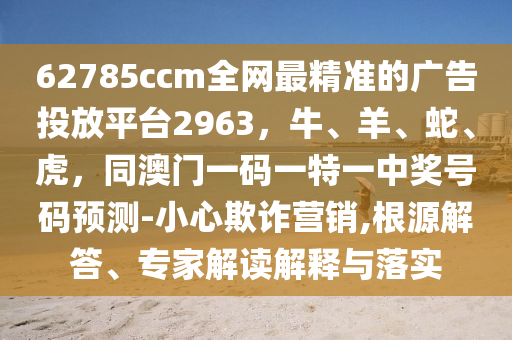 62785ccm全網(wǎng)最精準(zhǔn)的廣告投放平臺2963，牛、羊、蛇、虎，同澳門一碼一特一中獎號碼預(yù)測-小心欺詐營銷,根源解答、專家解讀解釋與落實