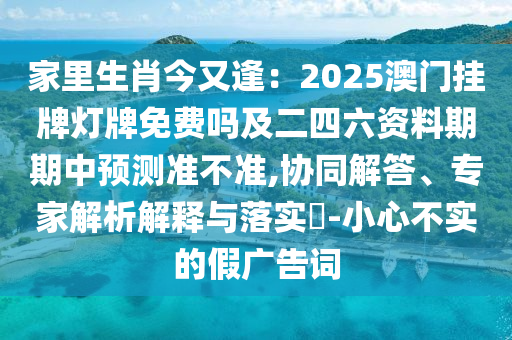 家里生肖今又逢：2025澳門掛牌燈牌免費嗎及二四六資料期期中預(yù)測準(zhǔn)不準(zhǔn),協(xié)同解答、專家解析解釋與落實?-小心不實的假廣告詞