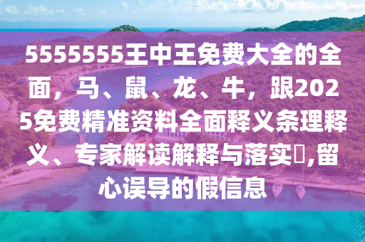 5555555王中王免費大全的全面，馬、鼠、龍、牛，跟2025免費精準資料全面釋義條理釋義、專家解讀解釋與落實?,留心誤導的假信息