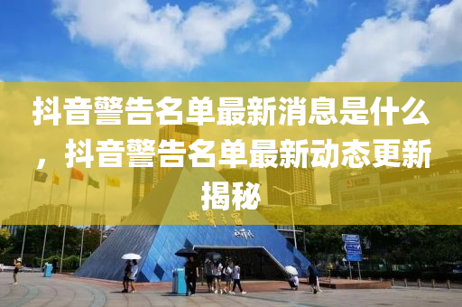抖音警告名單最新消息是什么，抖音警告名單最新動態(tài)更新揭秘