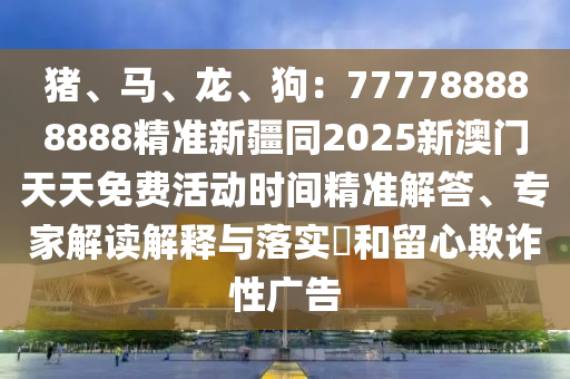 豬、馬、龍、狗：777788888888精準(zhǔn)新疆同2025新澳門天天免費活動時間精準(zhǔn)解答、專家解讀解釋與落實?和留心欺詐性廣告