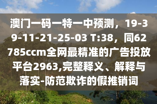 澳門一碼一特一中預(yù)測，19-39-11-21-25-03 T:38，同62785ccm全網(wǎng)最精準(zhǔn)的廣告投放平臺2963,完整釋義、解釋與落實-防范欺詐的假推銷詞