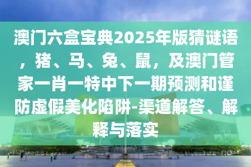 澳門(mén)六盒寶典2025年版猜謎語(yǔ)，豬、馬、兔、鼠，及澳門(mén)管家一肖一特中下一期預(yù)測(cè)和謹(jǐn)防虛假美化陷阱-渠道解答、解釋與落實(shí)