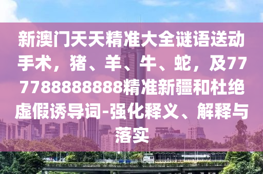 新澳門(mén)天天精準(zhǔn)大全謎語(yǔ)送動(dòng)手術(shù)，豬、羊、牛、蛇，及777788888888精準(zhǔn)新疆和杜絕虛假誘導(dǎo)詞-強(qiáng)化釋義、解釋與落實(shí)