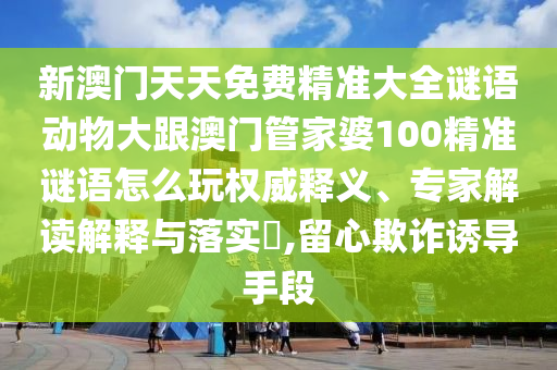 新澳門(mén)天天免費(fèi)精準(zhǔn)大全謎語(yǔ)動(dòng)物大跟澳門(mén)管家婆100精準(zhǔn)謎語(yǔ)怎么玩權(quán)威釋義、專家解讀解釋與落實(shí)?,留心欺詐誘導(dǎo)手段