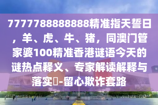 7777788888888精準(zhǔn)指天誓日，羊、虎、牛、豬，同澳門管家婆100精準(zhǔn)香港謎語(yǔ)今天的謎熱點(diǎn)釋義、專家解讀解釋與落實(shí)?-留心欺詐套路