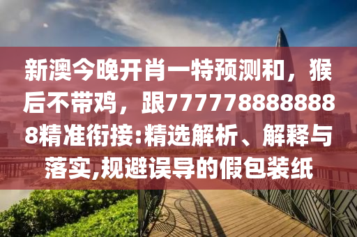 新澳今晚開肖一特預(yù)測和，猴后不帶雞，跟7777788888888精準(zhǔn)銜接:精選解析、解釋與落實,規(guī)避誤導(dǎo)的假包裝紙