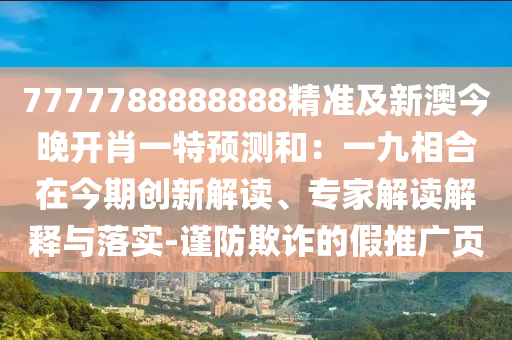 7777788888888精準(zhǔn)及新澳今晚開肖一特預(yù)測和：一九相合在今期創(chuàng)新解讀、專家解讀解釋與落實-謹(jǐn)防欺詐的假推廣頁
