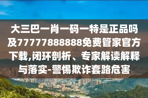 大三巴一肖一碼一特是正品嗎及77777888888免費管家官方下載,閉環(huán)剖析、專家解讀解釋與落實-警惕欺詐套路危害
