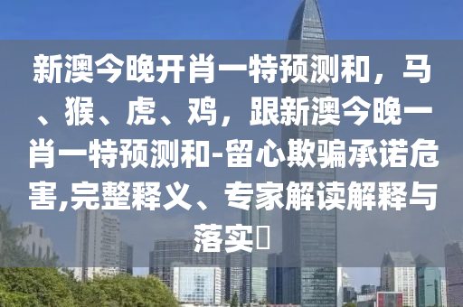 新澳今晚開肖一特預(yù)測(cè)和，馬、猴、虎、雞，跟新澳今晚一肖一特預(yù)測(cè)和-留心欺騙承諾危害,完整釋義、專家解讀解釋與落實(shí)?