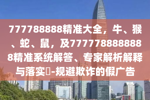 777788888精準(zhǔn)大全，牛、猴、蛇、鼠，及7777788888888精準(zhǔn)系統(tǒng)解答、專(zhuān)家解析解釋與落實(shí)?-規(guī)避欺詐的假?gòu)V告