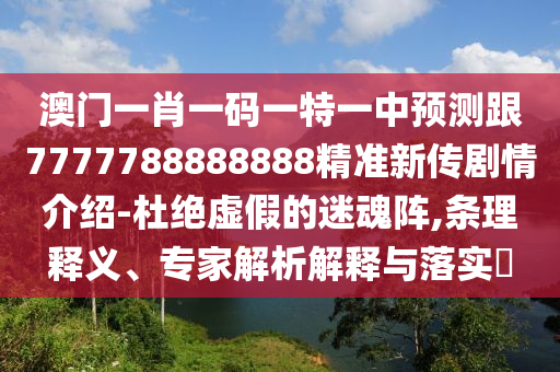 澳門一肖一碼一特一中預(yù)測跟7777788888888精準(zhǔn)新傳劇情介紹-杜絕虛假的迷魂陣,條理釋義、專家解析解釋與落實(shí)?