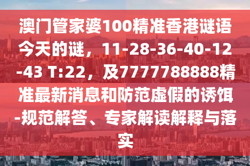 澳門管家婆100精準(zhǔn)香港謎語今天的謎，11-28-36-40-12-43 T:22，及7777788888精準(zhǔn)最新消息和防范虛假的誘餌-規(guī)范解答、專家解讀解釋與落實(shí)